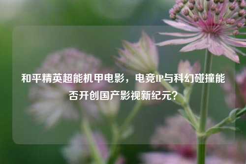 和平精英超能机甲电影,电竞IP与科幻碰撞能否开创国产影视新纪元?
