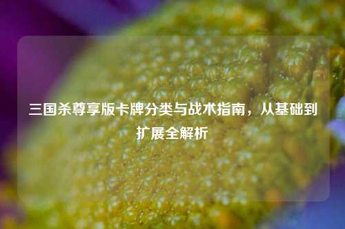 三国杀尊享版卡牌分类与战术指南,从基础到扩展全解析