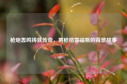 枪炮轰鸣铸就传奇,男枪格雷福斯的背景故事