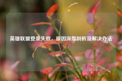 英雄联盟登录失败，原因深度剖析及解决办法