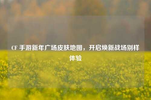 CF 手游新年广场皮肤地图，开启焕新战场别样体验
