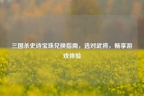 三国杀史诗宝珠兑换指南，选对武将，畅享游戏体验