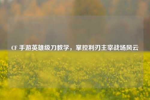 CF 手游英雄级刀教学，掌控利刃主宰战场风云