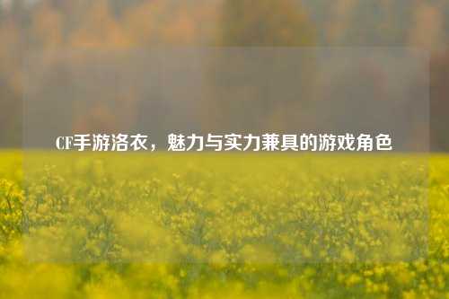 CF手游洛衣，魅力与实力兼具的游戏角色