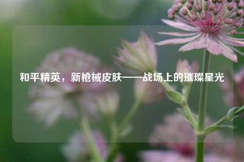 和平精英，新枪械皮肤——战场上的璀璨星光