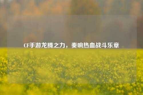 CF手游龙腾之力，奏响热血战斗乐章