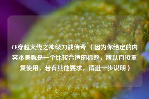 CF穿越火线之神级刀战传奇 （因为你给定的内容本身就是一个比较合适的标题，所以直接重复使用，若有其他要求，请进一步说明）