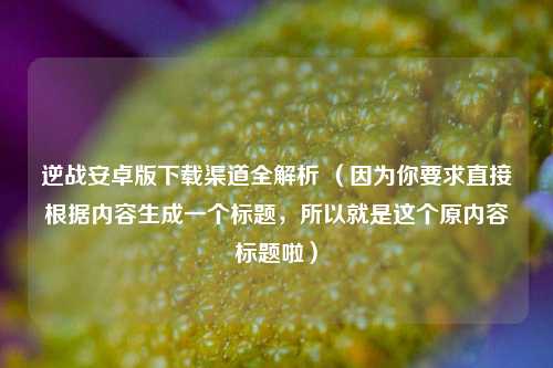 逆战安卓版下载渠道全解析 （因为你要求直接根据内容生成一个标题，所以就是这个原内容标题啦）