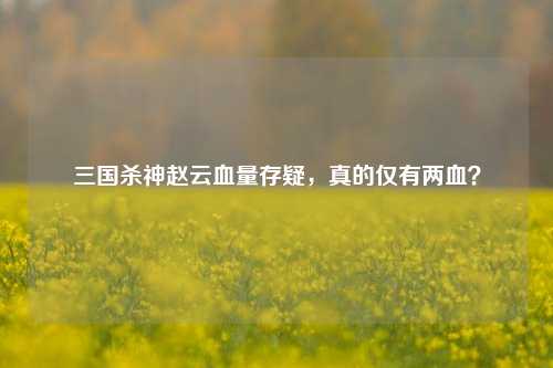 三国杀神赵云血量存疑,真的仅有两血?