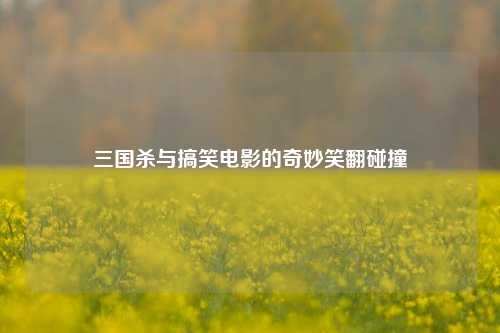 三国杀与搞笑电影的奇妙笑翻碰撞