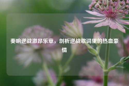 奏响逆战激昂乐章，剖析逆战歌词里的热血豪情