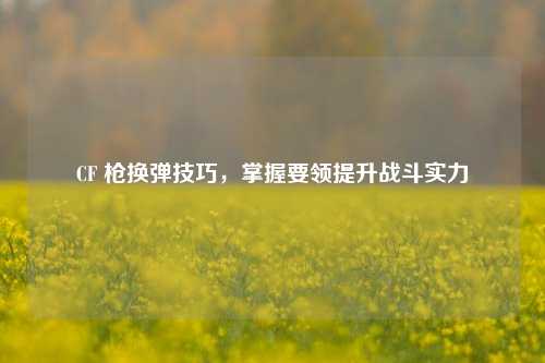 CF 枪换弹技巧，掌握要领提升战斗实力