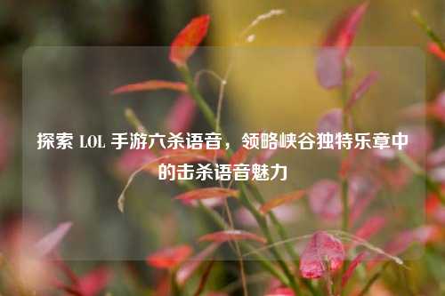 探索 LOL 手游六杀语音,领略峡谷独特乐章中的击杀语音魅力