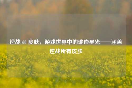 逆战 68 皮肤，游戏世界中的璀璨星光——涵盖逆战所有皮肤