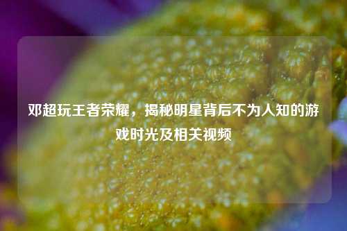 邓超玩王者荣耀，揭秘明星背后不为人知的游戏时光及相关视频