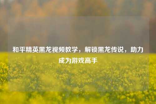 和平精英黑龙视频教学,解锁黑龙传说,助力成为游戏高手
