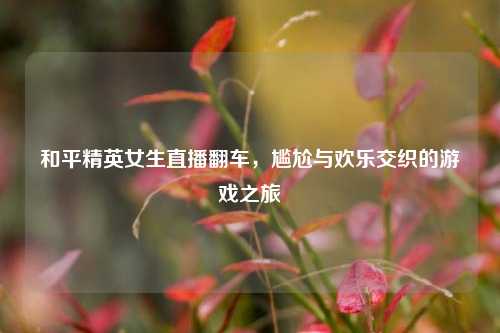 和平精英女生直播翻车，尴尬与欢乐交织的游戏之旅