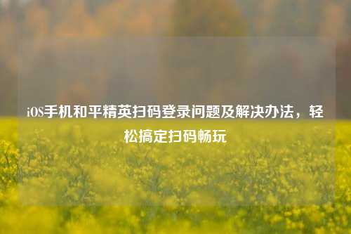 iOS手机和平精英扫码登录问题及解决办法，轻松搞定扫码畅玩