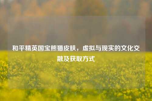 和平精英国宝熊猫皮肤，虚拟与现实的文化交融及获取方式