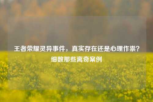 王者荣耀灵异事件,真实存在还是心理作祟?细数那些离奇案例