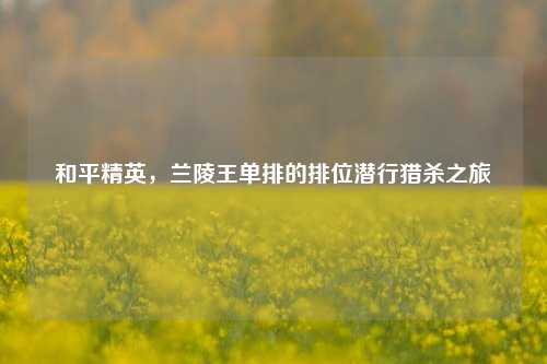 和平精英,兰陵王单排的排位潜行猎杀之旅