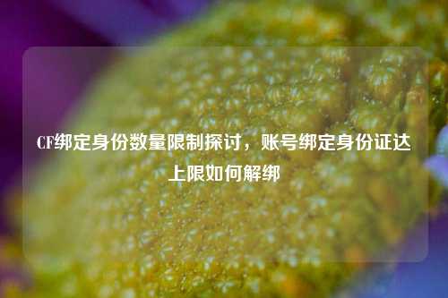 CF绑定身份数量限制探讨,账号绑定身份证达上限如何解绑