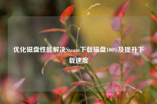 优化磁盘性能解决Steam下载磁盘100%及提升下载速度