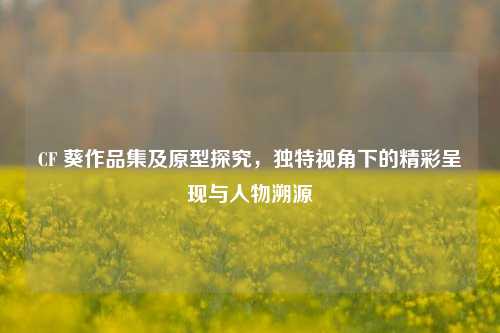 CF 葵作品集及原型探究,独特视角下的精彩呈现与人物溯源