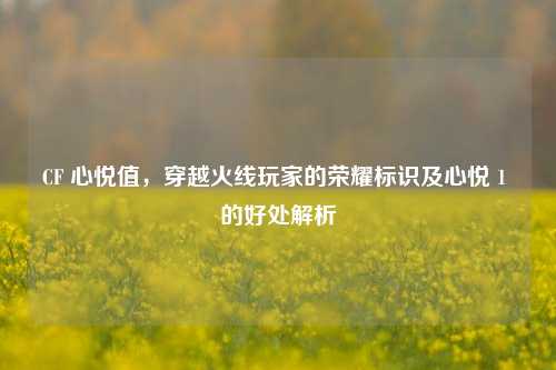 CF 心悦值,穿越火线玩家的荣耀标识及心悦 1 的好处解析