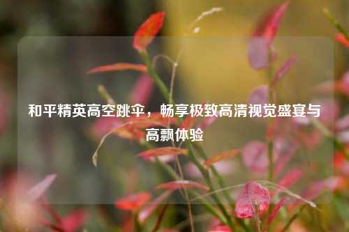和平精英高空跳伞，畅享极致高清视觉盛宴与高飘体验