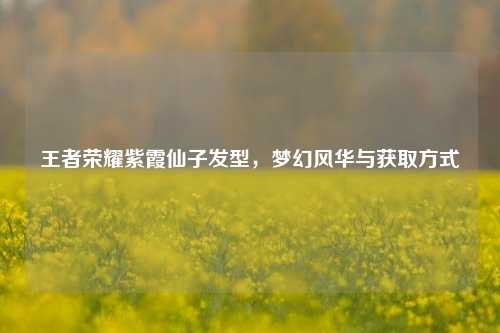 王者荣耀紫霞仙子发型，梦幻风华与获取方式