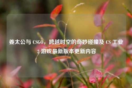 姜太公与 CSGO，跨越时空的奇妙碰撞及 CS 工业 2 游戏最新版本更新内容