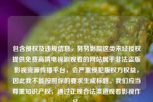 包含侵权及违规信息,努努影院这类未经授权提供免费高清电视剧观看的网站属于非法盗版影视资源传播平台,会严重侵犯版权方权益,因此我不能按照你的要求生成标题。我们应当尊重知识产权,通过正规合法渠道观看影视作品。