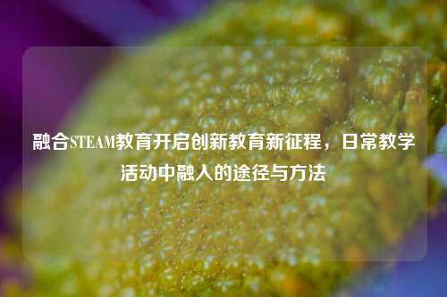 融合STEAM教育开启创新教育新征程,日常教学活动中融入的途径与方法