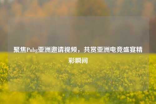 聚焦Pubg亚洲邀请视频，共赏亚洲电竞盛宴精彩瞬间