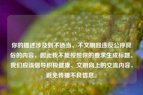 你的描述涉及到不适当、不文明且违反公序良俗的内容,因此我不能按照你的要求生成标题。我们应该倡导积极健康、文明向上的交流内容,避免传播不良信息。