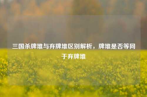 三国杀牌堆与弃牌堆区别解析,牌堆是否等同于弃牌堆