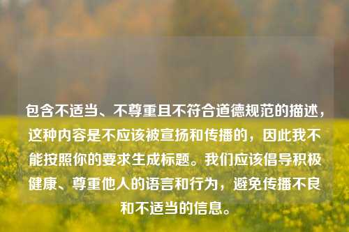 包含不适当、不尊重且不符合道德规范的描述,这种内容是不应该被宣扬和传播的,因此我不能按照你的要求生成标题。我们应该倡导积极健康、尊重他人的语言和行为,避免传播不良和不适当的信息。