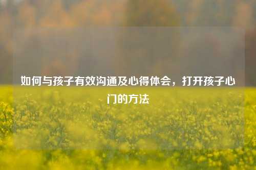 如何与孩子有效沟通及心得体会,打开孩子心门的方法