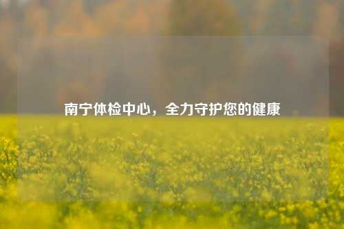 南宁体检中心，全力守护您的健康