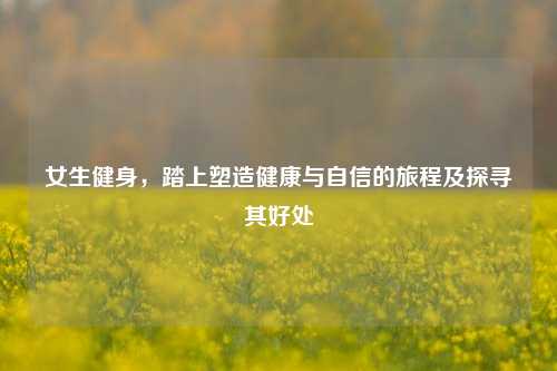 女生健身,踏上塑造健康与自信的旅程及探寻其好处