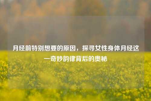 月经前特别想要的原因,探寻女性身体月经这一奇妙韵律背后的奥秘