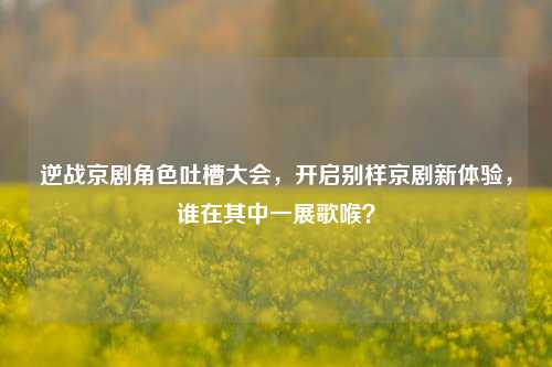 逆战京剧角色吐槽大会，开启别样京剧新体验，谁在其中一展歌喉？