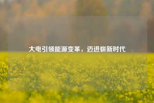 大电引领能源变革,迈进崭新时代