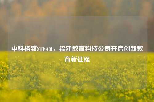 中科格致STEAM,福建教育科技公司开启创新教育新征程