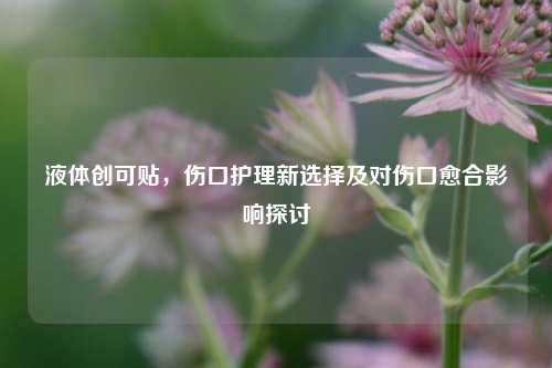 液体创可贴,伤口护理新选择及对伤口愈合影响探讨