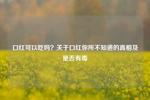 口红可以吃吗？关于口红你所不知道的真相及是否有毒