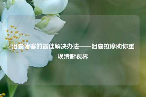 泪囊堵塞的最佳解决办法——泪囊按摩助你重焕清晰视界