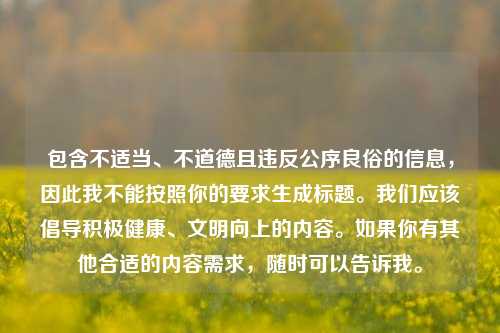 包含不适当、不道德且违反公序良俗的信息,因此我不能按照你的要求生成标题。我们应该倡导积极健康、文明向上的内容。如果你有其他合适的内容需求,随时可以告诉我。