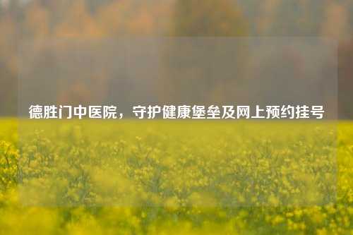 德胜门中医院，守护健康堡垒及网上预约挂号
